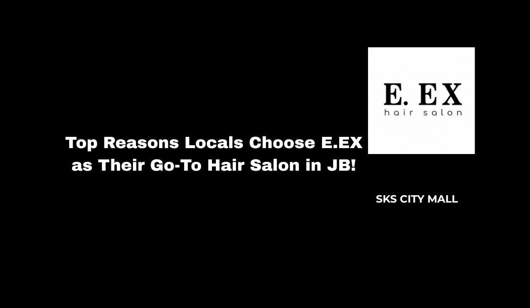 Top Reasons Locals Choose E.EX as Their Go-To Hair Salon in JB!